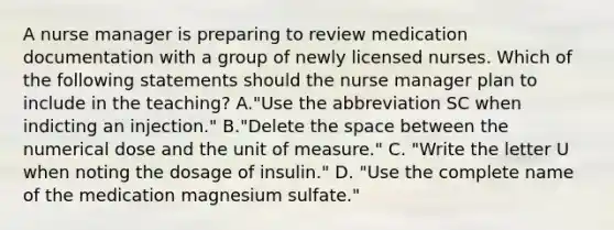 A nurse manager is preparing to review medication documentation with a group of newly licensed nurses. Which of the following statements should the nurse manager plan to include in the teaching? A."Use the abbreviation SC when indicting an injection." B."Delete the space between the numerical dose and the unit of measure." C. "Write the letter U when noting the dosage of insulin." D. "Use the complete name of the medication magnesium sulfate."