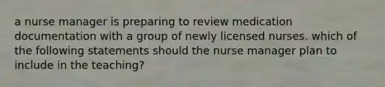 a nurse manager is preparing to review medication documentation with a group of newly licensed nurses. which of the following statements should the nurse manager plan to include in the teaching?