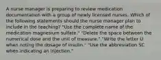 A nurse manager is preparing to review medication documentation with a group of newly licensed nurses. Which of the following statements should the nurse manager plan to include in the teaching? "Use the complete name of the medication magnesium sulfate." "Delete the space between the numerical dose and the unit of measure." "Write the letter U when noting the dosage of insulin." "Use the abbreviation SC when indicating an injection."