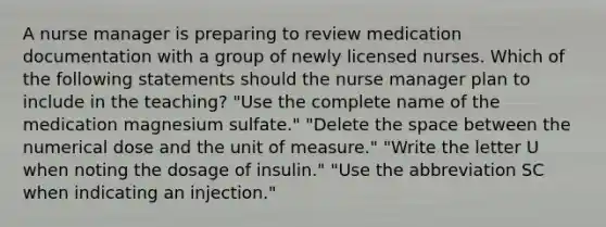 A nurse manager is preparing to review medication documentation with a group of newly licensed nurses. Which of the following statements should the nurse manager plan to include in the teaching? "Use the complete name of the medication magnesium sulfate." "Delete <a href='https://www.questionai.com/knowledge/k0Lyloclid-the-space' class='anchor-knowledge'>the space</a> between the numerical dose and the unit of measure." "Write the letter U when noting the dosage of insulin." "Use the abbreviation SC when indicating an injection."