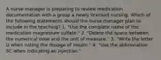 A nurse manager is preparing to review medication documentation with a group a newly licensed nursing. Which of the following statements should the nurse manager plan to include in the teaching? 1. "Use the complete name of the medication magnesium sulfate." 2. "Delete the space between the numerical dose and the unit of measure." 3. "Write the letter U when noting the dosage of insulin." 4. "Use the abbreviation SC when indicating an injection."