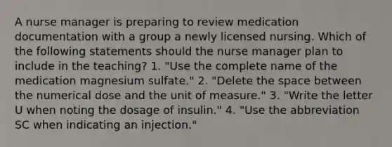 A nurse manager is preparing to review medication documentation with a group a newly licensed nursing. Which of the following statements should the nurse manager plan to include in the teaching? 1. "Use the complete name of the medication magnesium sulfate." 2. "Delete the space between the numerical dose and the unit of measure." 3. "Write the letter U when noting the dosage of insulin." 4. "Use the abbreviation SC when indicating an injection."