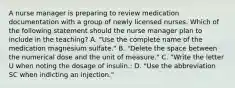 A nurse manager is preparing to review medication documentation with a group of newly licensed nurses. Which of the following statement should the nurse manager plan to include in the teaching? A. "Use the complete name of the medication magnesium sulfate." B. "Delete the space between the numerical dose and the unit of measure." C. "Write the letter U when noting the dosage of insulin.: D. "Use the abbreviation SC when indicting an injection."