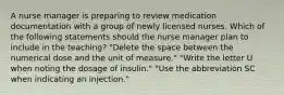 A nurse manager is preparing to review medication documentation with a group of newly licensed nurses. Which of the following statements should the nurse manager plan to include in the teaching? "Delete the space between the numerical dose and the unit of measure." "Write the letter U when noting the dosage of insulin." "Use the abbreviation SC when indicating an injection."