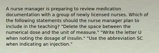 A nurse manager is preparing to review medication documentation with a group of newly licensed nurses. Which of the following statements should the nurse manager plan to include in the teaching? "Delete the space between the numerical dose and the unit of measure." "Write the letter U when noting the dosage of insulin." "Use the abbreviation SC when indicating an injection."