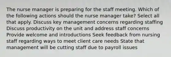 The nurse manager is preparing for the staff meeting. Which of the following actions should the nurse manager take? Select all that apply.​ Discuss key management concerns regarding staffing Discuss productivity on the unit and address staff concerns Provide welcome and introductions Seek feedback from nursing staff regarding ways to meet client care needs State that management will be cutting staff due to payroll issues