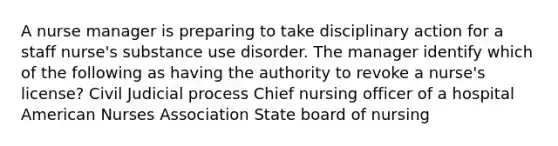 A nurse manager is preparing to take disciplinary action for a staff nurse's substance use disorder. The manager identify which of the following as having the authority to revoke a nurse's license? Civil Judicial process Chief nursing officer of a hospital American Nurses Association State board of nursing