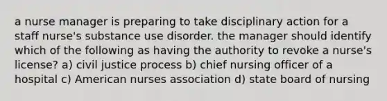 a nurse manager is preparing to take disciplinary action for a staff nurse's substance use disorder. the manager should identify which of the following as having the authority to revoke a nurse's license? a) civil justice process b) chief nursing officer of a hospital c) American nurses association d) state board of nursing