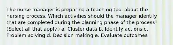 The nurse manager is preparing a teaching tool about the nursing process. Which activities should the manager identify that are completed during the planning phase of the process? (Select all that apply.) a. Cluster data b. Identify actions c. Problem solving d. Decision making e. Evaluate outcomes