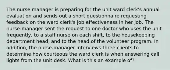 The nurse manager is preparing for the unit ward clerk's annual evaluation and sends out a short questionnaire requesting feedback on the ward clerk's job effectiveness in her job. The nurse-manager sent the request to one doctor who uses the unit frequently, to a staff nurse on each shift, to the housekeeping department head, and to the head of the volunteer program. In addition, the nurse-manager interviews three clients to determine how courteous the ward clerk is when answering call lights from the unit desk. What is this an example of?