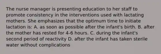 The nurse manager is presenting education to her staff to promote consistency in the interventions used with lactating mothers. She emphasizes that the optimum time to initiate lactation is: A. as soon as possible after the infant's birth. B. after the mother has rested for 4-6 hours. C. during the infant's second period of reactivity D. after the infant has taken sterile water without complications