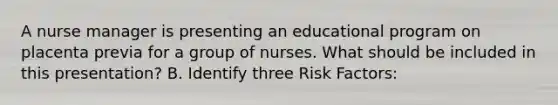 A nurse manager is presenting an educational program on placenta previa for a group of nurses. What should be included in this presentation? B. Identify three Risk Factors: