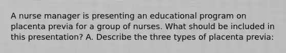 A nurse manager is presenting an educational program on placenta previa for a group of nurses. What should be included in this presentation? A. Describe the three types of placenta previa: