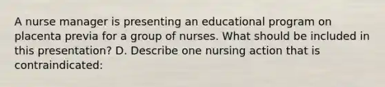 A nurse manager is presenting an educational program on placenta previa for a group of nurses. What should be included in this presentation? D. Describe one nursing action that is contraindicated: