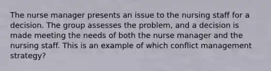 The nurse manager presents an issue to the nursing staff for a decision. The group assesses the problem, and a decision is made meeting the needs of both the nurse manager and the nursing staff. This is an example of which conflict management strategy?