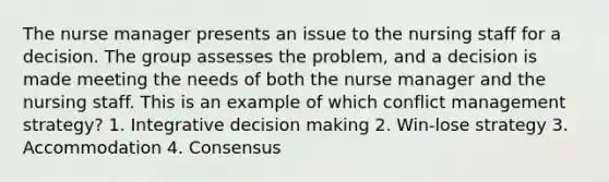 The nurse manager presents an issue to the nursing staff for a decision. The group assesses the problem, and a decision is made meeting the needs of both the nurse manager and the nursing staff. This is an example of which conflict management strategy? 1. Integrative decision making 2. Win-lose strategy 3. Accommodation 4. Consensus