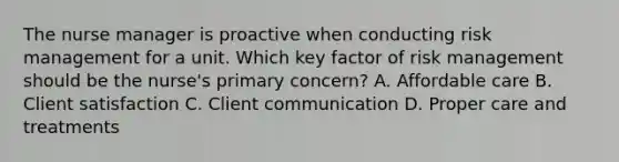 The nurse manager is proactive when conducting risk management for a unit. Which key factor of risk management should be the​ nurse's primary​ concern? A. Affordable care B. Client satisfaction C. Client communication D. Proper care and treatments