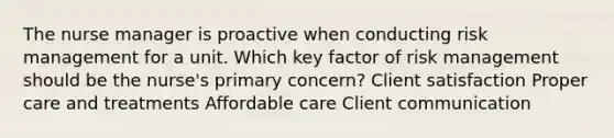 The nurse manager is proactive when conducting risk management for a unit. Which key factor of risk management should be the​ nurse's primary​ concern? Client satisfaction Proper care and treatments Affordable care Client communication