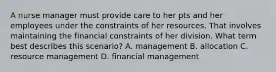 A nurse manager must provide care to her pts and her employees under the constraints of her resources. That involves maintaining the financial constraints of her division. What term best describes this scenario? A. management B. allocation C. resource management D. financial management