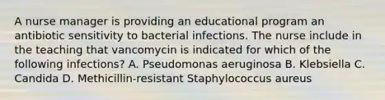 A nurse manager is providing an educational program an antibiotic sensitivity to bacterial infections. The nurse include in the teaching that vancomycin is indicated for which of the following infections? A. Pseudomonas aeruginosa B. Klebsiella C. Candida D. Methicillin-resistant Staphylococcus aureus