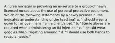 A nurse manager is providing an in-service to a group of newly licensed nurses about the use of personal protective equipment. Which of the following statements by a newly licensed nurse indicates an understanding of the teaching? a. "I should wear a gown to remove linens from a client's bed." b. "Sterile gloves are required when administering an IM injection." c. " should wear goggles when irrigating a wound." d. "I should use both hands to recap a needle."