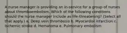 A nurse manager is providing an in-service for a group of nurses about thromboembolism. Which of the following conditions should the nurse manager include as life-threatening? (Select all that apply.) a. Deep vein thrombosis b. Myocardial infarction c. Ischemic stroke d. Hematoma e. Pulmonary embolism