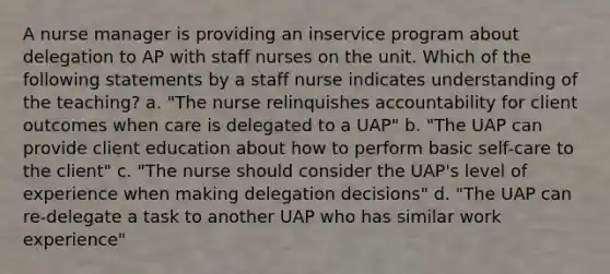 A nurse manager is providing an inservice program about delegation to AP with staff nurses on the unit. Which of the following statements by a staff nurse indicates understanding of the teaching? a. "The nurse relinquishes accountability for client outcomes when care is delegated to a UAP" b. "The UAP can provide client education about how to perform basic self-care to the client" c. "The nurse should consider the UAP's level of experience when making delegation decisions" d. "The UAP can re-delegate a task to another UAP who has similar work experience"