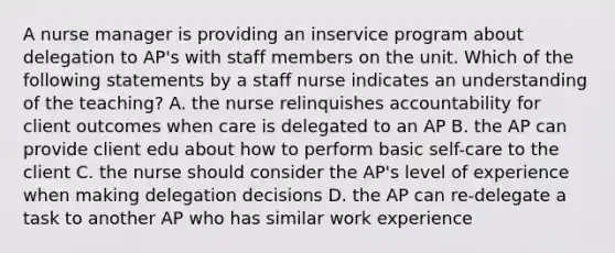 A nurse manager is providing an inservice program about delegation to AP's with staff members on the unit. Which of the following statements by a staff nurse indicates an understanding of the teaching? A. the nurse relinquishes accountability for client outcomes when care is delegated to an AP B. the AP can provide client edu about how to perform basic self-care to the client C. the nurse should consider the AP's level of experience when making delegation decisions D. the AP can re-delegate a task to another AP who has similar work experience