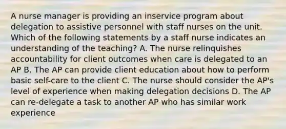 A nurse manager is providing an inservice program about delegation to assistive personnel with staff nurses on the unit. Which of the following statements by a staff nurse indicates an understanding of the teaching? A. The nurse relinquishes accountability for client outcomes when care is delegated to an AP B. The AP can provide client education about how to perform basic self-care to the client C. The nurse should consider the AP's level of experience when making delegation decisions D. The AP can re-delegate a task to another AP who has similar work experience