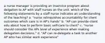 a nurse manager is providing an inservice program about delgation to AP with staff nurses on the unit. which of the following statements by a staff nurse indicates an understanding of the teaching? a. "nurse relinquishes accountability for client outcomes which care is in AP's hands" b. "AP can provide client edu about how to perform basic self-care to client" c. "nurse should consider the APs level of experience when making delegation decisions." d. "AP can re-delegate a task to another AP who has similar work experience"