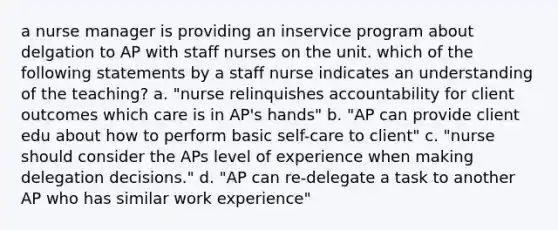 a nurse manager is providing an inservice program about delgation to AP with staff nurses on the unit. which of the following statements by a staff nurse indicates an understanding of the teaching? a. "nurse relinquishes accountability for client outcomes which care is in AP's hands" b. "AP can provide client edu about how to perform basic self-care to client" c. "nurse should consider the APs level of experience when making delegation decisions." d. "AP can re-delegate a task to another AP who has similar work experience"