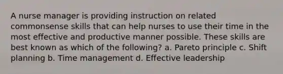 A nurse manager is providing instruction on related commonsense skills that can help nurses to use their time in the most effective and productive manner possible. These skills are best known as which of the following? a. Pareto principle c. Shift planning b. Time management d. Effective leadership