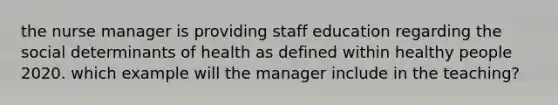 the nurse manager is providing staff education regarding the social determinants of health as defined within healthy people 2020. which example will the manager include in the teaching?