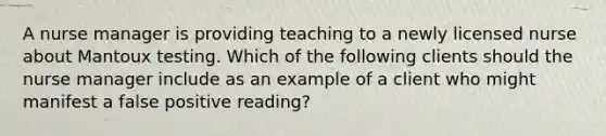 A nurse manager is providing teaching to a newly licensed nurse about Mantoux testing. Which of the following clients should the nurse manager include as an example of a client who might manifest a false positive reading?