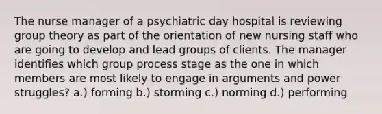 The nurse manager of a psychiatric day hospital is reviewing group theory as part of the orientation of new nursing staff who are going to develop and lead groups of clients. The manager identifies which group process stage as the one in which members are most likely to engage in arguments and power struggles? a.) forming b.) storming c.) norming d.) performing