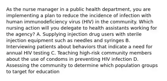 As the nurse manager in a public health department, you are implementing a plan to reduce the incidence of infection with human immunodeficiency virus (HIV) in the community. Which nursing action will you delegate to health assistants working for the agency? A. Supplying injection drug users with sterile injection equipment such as needles and syringes B. Interviewing patients about behaviors that indicate a need for annual HIV testing C. Teaching high-risk community members about the use of condoms in preventing HIV infection D. Assessing the community to determine which population groups to target for education