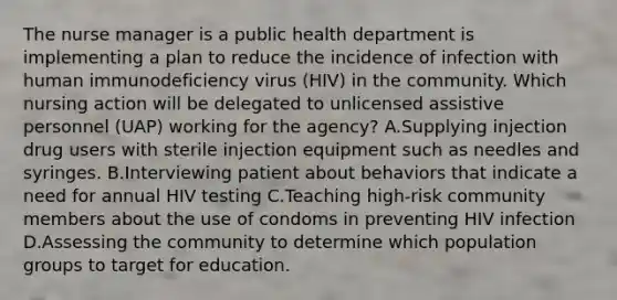 The nurse manager is a public health department is implementing a plan to reduce the incidence of infection with human immunodeficiency virus (HIV) in the community. Which nursing action will be delegated to unlicensed assistive personnel (UAP) working for the agency? A.Supplying injection drug users with sterile injection equipment such as needles and syringes. B.Interviewing patient about behaviors that indicate a need for annual HIV testing C.Teaching high-risk community members about the use of condoms in preventing HIV infection D.Assessing the community to determine which population groups to target for education.