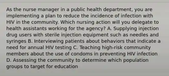 As the nurse manager in a public health department, you are implementing a plan to reduce the incidence of infection with HIV in the community. Which nursing action will you delegate to health assistants working for the agency? A. Supplying injection drug users with sterile injection equipment such as needles and syringes B. Interviewing patients about behaviors that indicate a need for annual HIV testing C. Teaching high-risk community members about the use of condoms in preventing HIV infection D. Assessing the community to determine which population groups to target for education