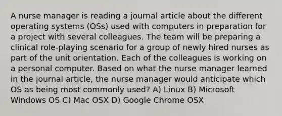 A nurse manager is reading a journal article about the different operating systems (OSs) used with computers in preparation for a project with several colleagues. The team will be preparing a clinical role-playing scenario for a group of newly hired nurses as part of the unit orientation. Each of the colleagues is working on a personal computer. Based on what the nurse manager learned in the journal article, the nurse manager would anticipate which OS as being most commonly used? A) Linux B) Microsoft Windows OS C) Mac OSX D) Google Chrome OSX