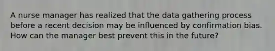 A nurse manager has realized that the data gathering process before a recent decision may be influenced by confirmation bias. How can the manager best prevent this in the future?