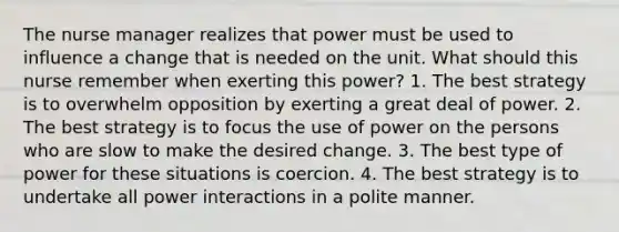 The nurse manager realizes that power must be used to influence a change that is needed on the unit. What should this nurse remember when exerting this power? 1. The best strategy is to overwhelm opposition by exerting a great deal of power. 2. The best strategy is to focus the use of power on the persons who are slow to make the desired change. 3. The best type of power for these situations is coercion. 4. The best strategy is to undertake all power interactions in a polite manner.