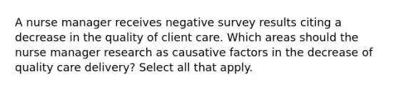 A nurse manager receives negative survey results citing a decrease in the quality of client care. Which areas should the nurse manager research as causative factors in the decrease of quality care delivery? Select all that apply.