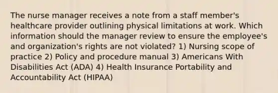 The nurse manager receives a note from a staff member's healthcare provider outlining physical limitations at work. Which information should the manager review to ensure the employee's and organization's rights are not violated? 1) Nursing scope of practice 2) Policy and procedure manual 3) Americans With Disabilities Act (ADA) 4) Health Insurance Portability and Accountability Act (HIPAA)