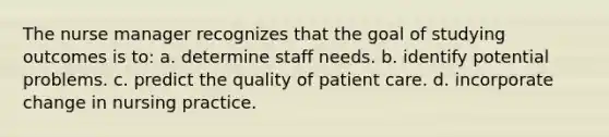 The nurse manager recognizes that the goal of studying outcomes is to: a. determine staff needs. b. identify potential problems. c. predict the quality of patient care. d. incorporate change in nursing practice.