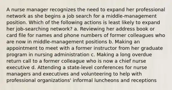 A nurse manager recognizes the need to expand her professional network as she begins a job search for a middle-management position. Which of the following actions is least likely to expand her job-searching network? a. Reviewing her address book or card file for names and phone numbers of former colleagues who are now in middle-management positions b. Making an appointment to meet with a former instructor from her graduate program in nursing administration c. Making a long overdue return call to a former colleague who is now a chief nurse executive d. Attending a state-level conferences for nurse managers and executives and volunteering to help with professional organizations' informal luncheons and receptions