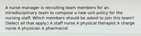 A nurse manager is recruiting team members for an intradisciplinary team to compose a new unit policy for the nursing staff. Which members should be asked to join this​ team? ​(Select all that​ apply.) A staff nurse A physical therapist A charge nurse A physician A pharmacist