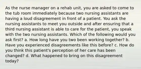 As the nurse manager on a rehab unit, you are asked to come to the tub room immediately because two nursing assistants are having a loud disagreement in front of a patient. You ask the nursing assistants to meet you outside and after ensuring that a third nursing assistant is able to care for the patient, you speak with the two nursing assistants. Which of the following would you ask first? a. How long have you two been working together? b. Have you experienced disagreements like this before? c. How do you think this patient's perception of her care has been changed? d. What happened to bring on this disagreement today?