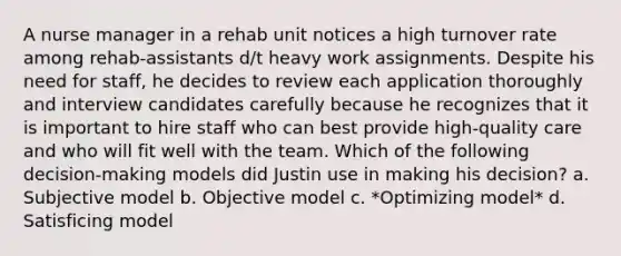 A nurse manager in a rehab unit notices a high turnover rate among rehab-assistants d/t heavy work assignments. Despite his need for staff, he decides to review each application thoroughly and interview candidates carefully because he recognizes that it is important to hire staff who can best provide high-quality care and who will fit well with the team. Which of the following decision-making models did Justin use in making his decision? a. Subjective model b. Objective model c. *Optimizing model* d. Satisficing model