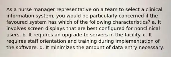 As a nurse manager representative on a team to select a clinical information system, you would be particularly concerned if the favoured system has which of the following characteristics? a. It involves screen displays that are best configured for nonclinical users. b. It requires an upgrade to servers in the facility. c. It requires staff orientation and training during implementation of the software. d. It minimizes the amount of data entry necessary.