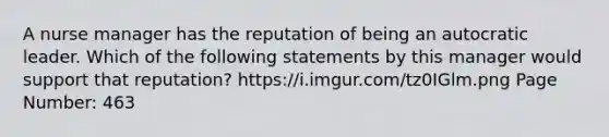 A nurse manager has the reputation of being an autocratic leader. Which of the following statements by this manager would support that reputation? https://i.imgur.com/tz0IGlm.png Page Number: 463